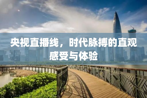 央视直播线,时代脉搏的直观感受与体验