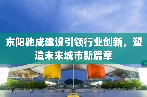 东阳驰成建设引领行业创新,塑造未来城市新篇章