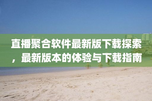 直播聚合软件最新版下载探索,最新版本的体验与下载指南