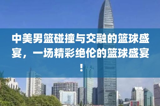 中美男篮碰撞与交融的篮球盛宴，一场精彩绝伦的篮球盛宴！