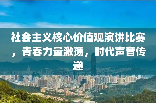 社会主义核心价值观演讲比赛，青春力量激荡，时代声音传递