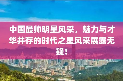 中国最帅明星风采,魅力与才华并存的时代之星风采展露无疑!