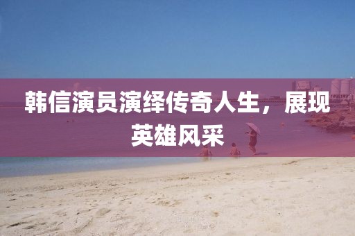 韩信演员演绎传奇人生,展现英雄风采