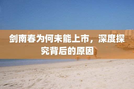 剑南春为何未能上市,深度探究背后的原因