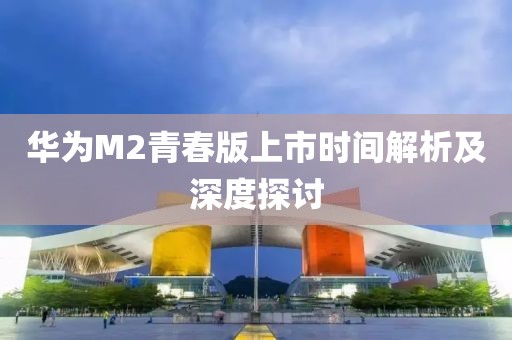 华为M2青春版上市时间解析及深度探讨