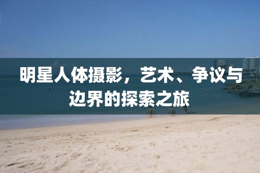 明星人体摄影,艺术、争议与边界的探索之旅