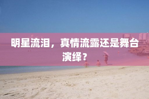 明星流泪,真情流露还是舞台演绎?