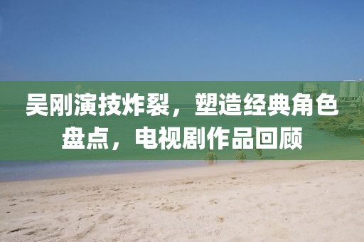 吴刚演技炸裂,塑造经典角色盘点,电视剧作品回顾