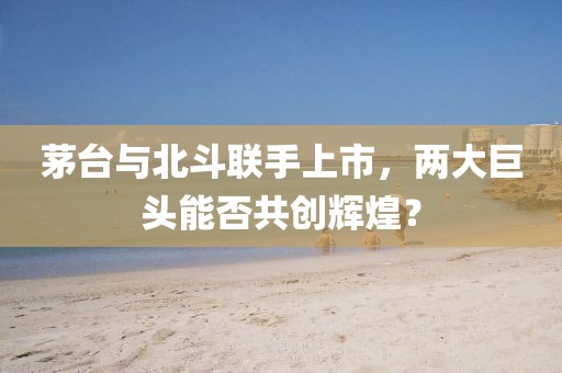 茅台与北斗联手上市,两大巨头能否共创辉煌?