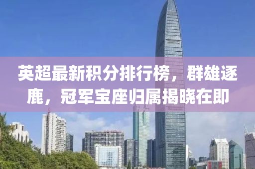 英超最新积分排行榜,群雄逐鹿,冠军宝座归属揭晓在即