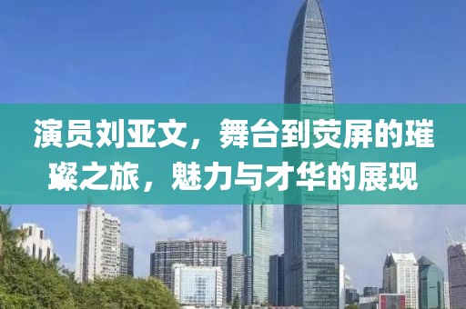 演员刘亚文,舞台到荧屏的璀璨之旅,魅力与才华的展现