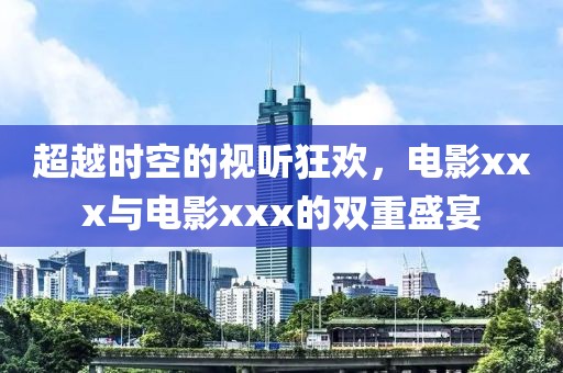 超越时空的视听狂欢,电影xxx与电影xxx的双重盛宴