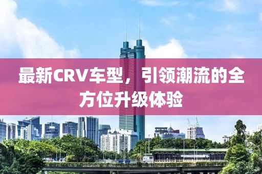 最新CRV车型,引领潮流的全方位升级体验