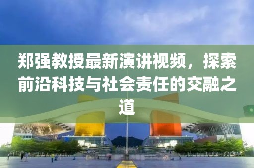 郑强教授最新演讲视频,探索前沿科技与社会责任的交融之道