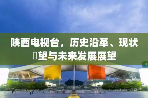 陕西电视台,历史沿革、现状瞭望与未来发展展望
