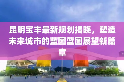 昆明宝丰最新规划揭晓,塑造未来城市的蓝图蓝图展望新篇章