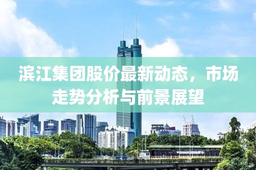 滨江集团股价最新动态,市场走势分析与前景展望