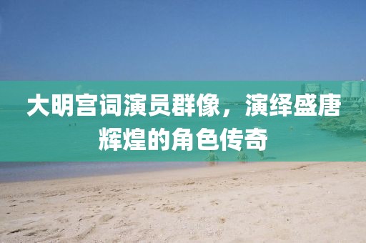 大明宫词演员群像,演绎盛唐辉煌的角色传奇