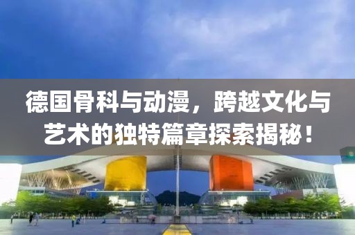 德国骨科与动漫,跨越文化与艺术的独特篇章探索揭秘!