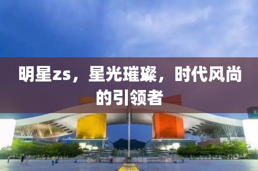 明星zs,星光璀璨,时代风尚的引领者