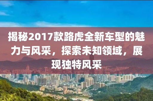 揭秘2017款路虎全新车型的魅力与风采,探索未知领域,展现独特风采