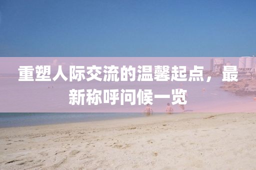 重塑人际交流的温馨起点,最新称呼问候一览