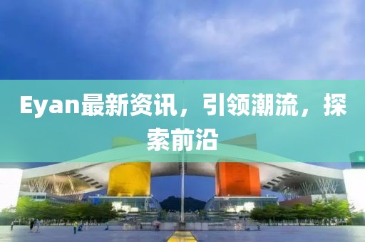 Eyan最新资讯,引领潮流,探索前沿