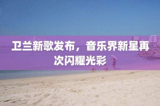 卫兰新歌发布,音乐界新星再次闪耀光彩