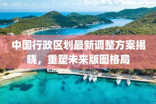 中国行政区划最新调整方案揭晓,重塑未来版图格局