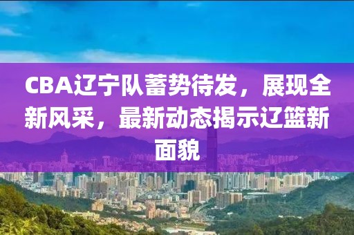 CBA辽宁队蓄势待发,展现全新风采,最新动态揭示辽篮新面貌