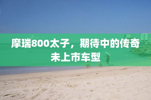 摩瑞800太子,期待中的传奇未上市车型