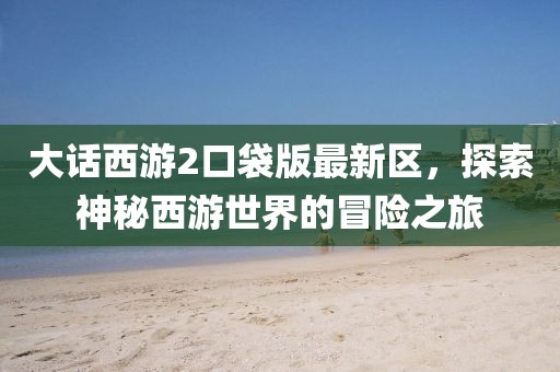 大话西游2口袋版最新区,探索神秘西游世界的冒险之旅