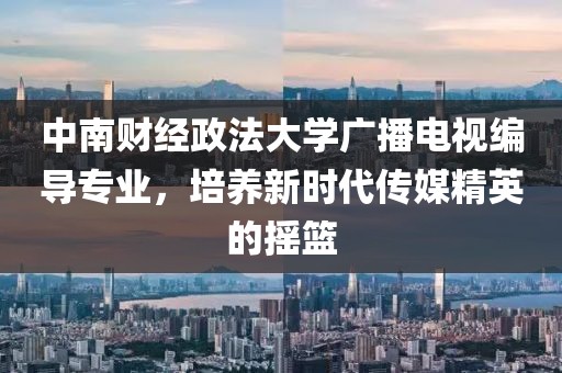 中南财经政法大学广播电视编导专业,培养新时代传媒精英的摇篮