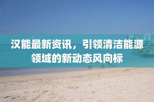 汉能最新资讯,引领清洁能源领域的新动态风向标