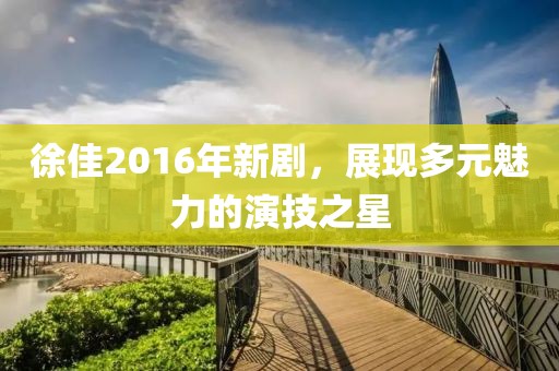 徐佳2016年新剧,展现多元魅力的演技之星