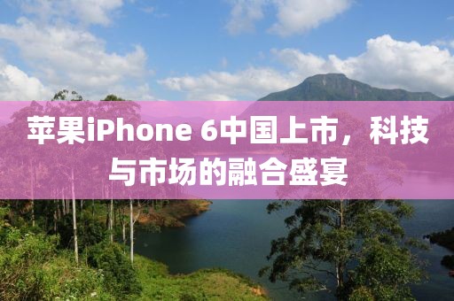 苹果iPhone 6中国上市,科技与市场的融合盛宴