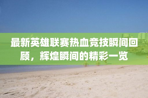 最新英雄联赛热血竞技瞬间回顾,辉煌瞬间的精彩一览