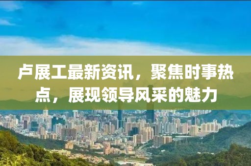 卢展工最新资讯,聚焦时事热点,展现领导风采的魅力