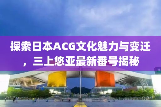 探索日本ACG文化魅力与变迁,三上悠亚最新番号揭秘
