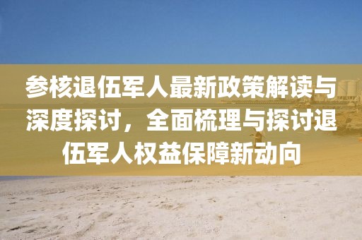 参核退伍军人最新政策解读与深度探讨,全面梳理与探讨退伍军人权益保障新动向