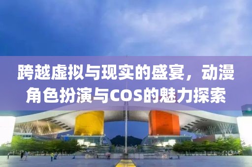 跨越虚拟与现实的盛宴,动漫角色扮演与COS的魅力探索