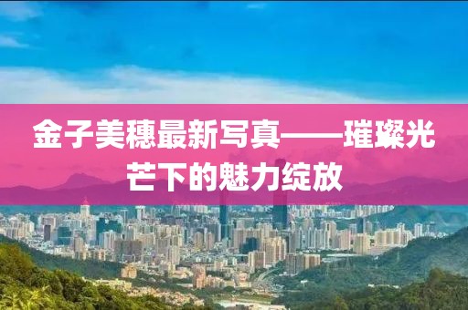 金子美穗最新写真——璀璨光芒下的魅力绽放