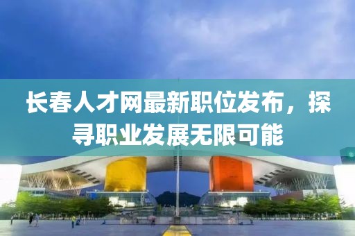 长春人才网最新职位发布,探寻职业发展无限可能