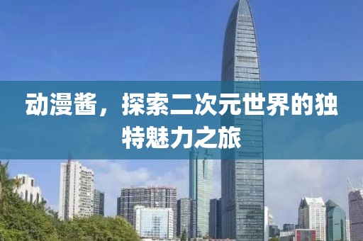 动漫酱,探索二次元世界的独特魅力之旅