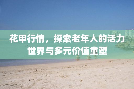 花甲行情，探索老年人的活力世界与多元价值重塑