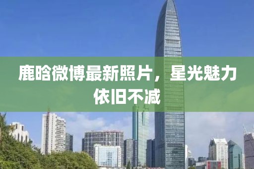 鹿晗微博最新照片,星光魅力依旧不减