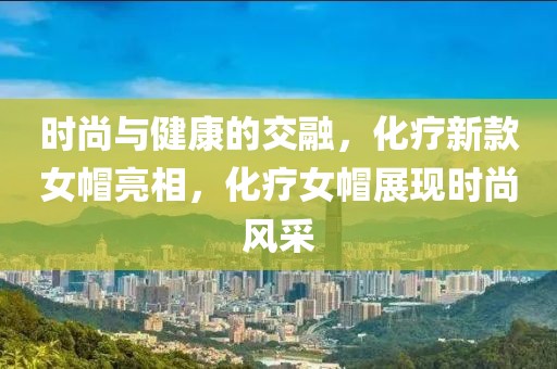 时尚与健康的交融,化疗新款女帽亮相,化疗女帽展现时尚风采