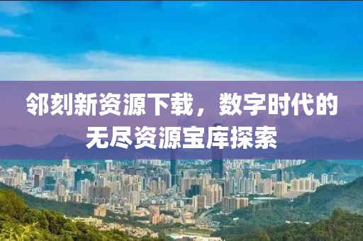 邻刻新资源下载,数字时代的无尽资源宝库探索