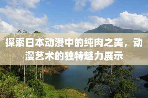 探索日本动漫中的纯肉之美，动漫艺术的独特魅力展示