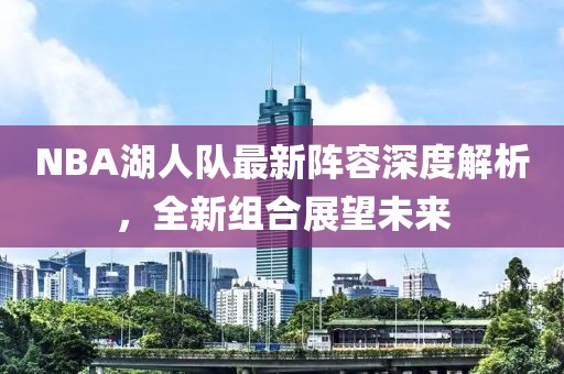 NBA湖人队最新阵容深度解析，全新组合展望未来